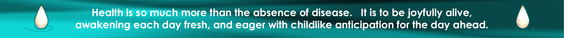 Health is so much more than the absence of disease. It is to be joyfully alive, awakening each day fresh and eager with childlike anticipation for the day ahead.